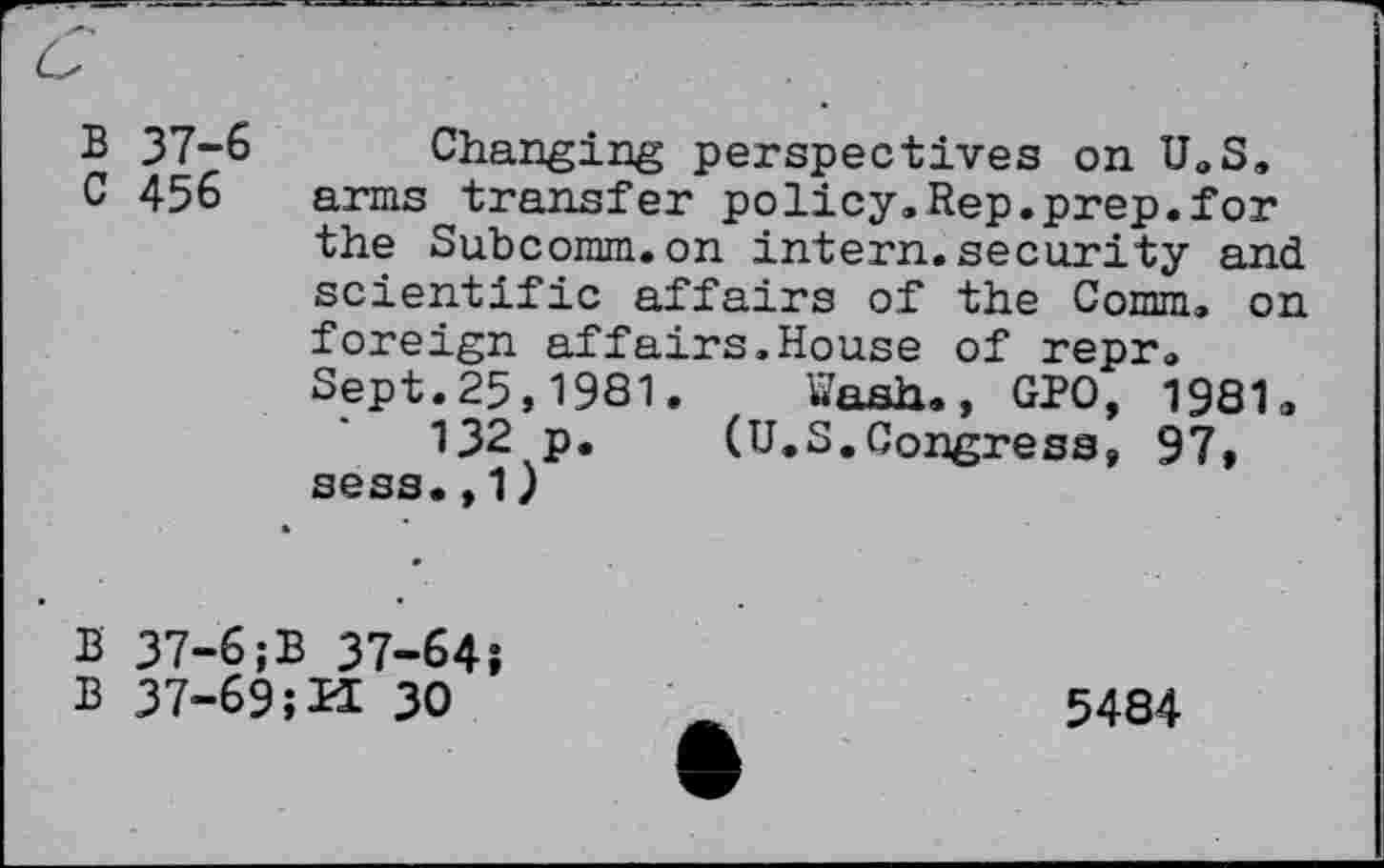 ﻿B 37-6 Changing perspectives on U.S, C 456 arms transfer policy,Rep.prep.for the Subcomm.on intern.security and scientific affairs of the Comm, on foreign affairs,House of repr, Sept.25,1981. Wash., GPO, 1981.
132 p. (U.S.Congress, 97, sess.,1)
B 37-6;B 37-64i
B 37-69 ;K 30
5484